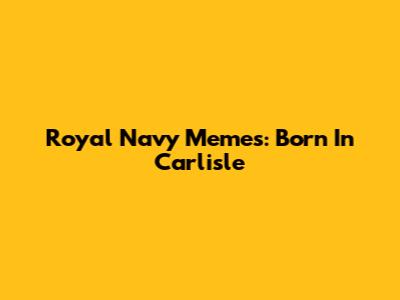 Royal Navy Memes: Born In Carlisle