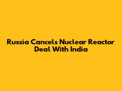 Russia Cancels Nuclear Reactor Deal With India