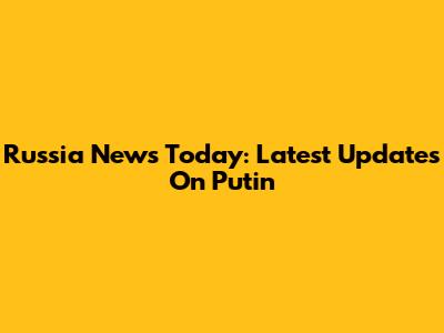 Russia News Today: Latest Updates On Putin