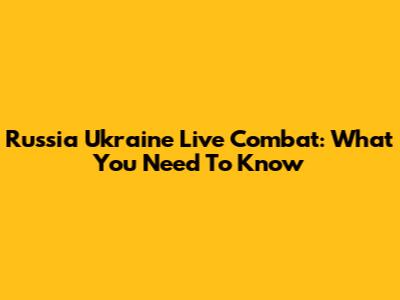 Russia Ukraine Live Combat: What You Need To Know