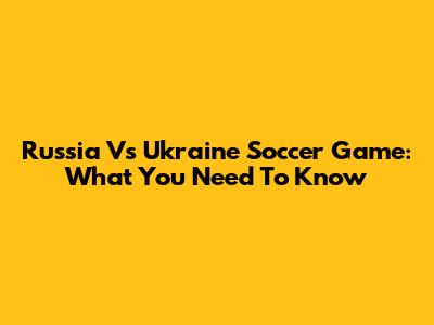 Russia Vs Ukraine Soccer Game: What You Need To Know