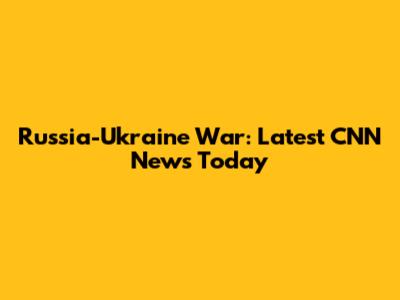 Russia-Ukraine War: Latest CNN News Today