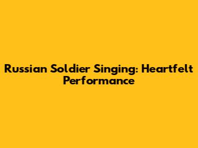 Russian Soldier Singing: Heartfelt Performance