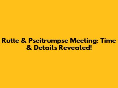Rutte & Pseitrumpse Meeting: Time & Details Revealed!