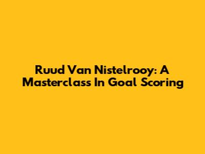 Ruud Van Nistelrooy: A Masterclass In Goal Scoring