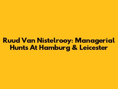 Ruud Van Nistelrooy: Managerial Hunts At Hamburg & Leicester