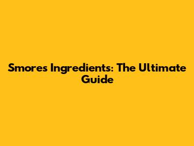 S'mores Ingredients: The Ultimate Guide