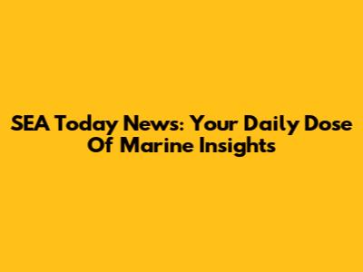 SEA Today News: Your Daily Dose Of Marine Insights