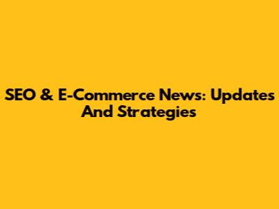 SEO & E-Commerce News: Updates And Strategies