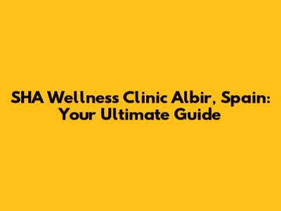 SHA Wellness Clinic Albir, Spain: Your Ultimate Guide