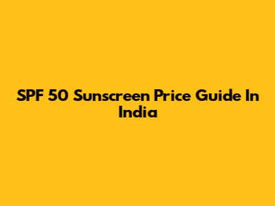 SPF 50 Sunscreen Price Guide In India