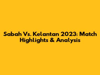 Sabah Vs. Kelantan 2023: Match Highlights & Analysis