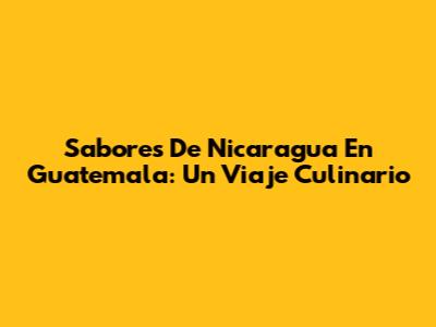 Sabores De Nicaragua En Guatemala: Un Viaje Culinario