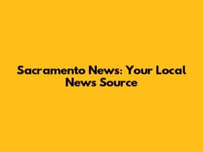Sacramento News: Your Local News Source