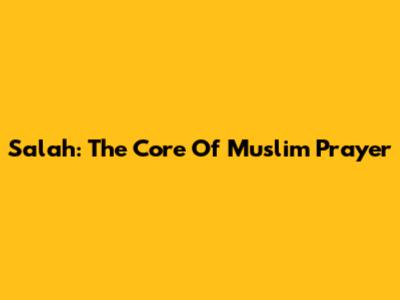Salah: The Core Of Muslim Prayer