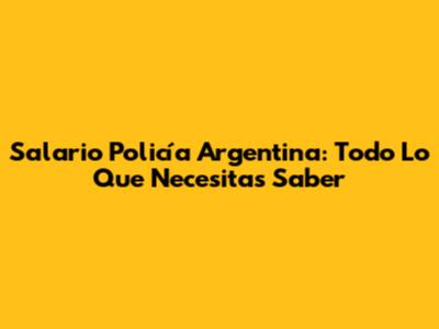 Salario Policía Argentina: Todo Lo Que Necesitas Saber