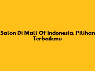 Salon Di Mall Of Indonesia: Pilihan Terbaikmu