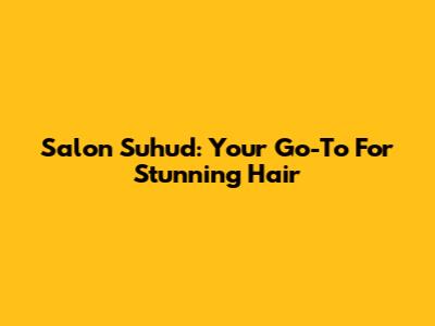 Salon Suhud: Your Go-To For Stunning Hair