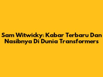 Sam Witwicky: Kabar Terbaru Dan Nasibnya Di Dunia Transformers