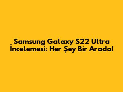 Samsung Galaxy S22 Ultra İncelemesi: Her Şey Bir Arada!