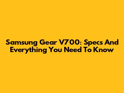 Samsung Gear V700: Specs And Everything You Need To Know