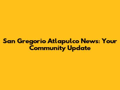 San Gregorio Atlapulco News: Your Community Update