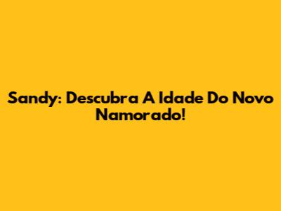 Sandy: Descubra A Idade Do Novo Namorado!