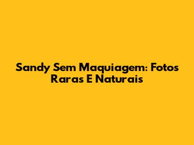 Sandy Sem Maquiagem: Fotos Raras E Naturais