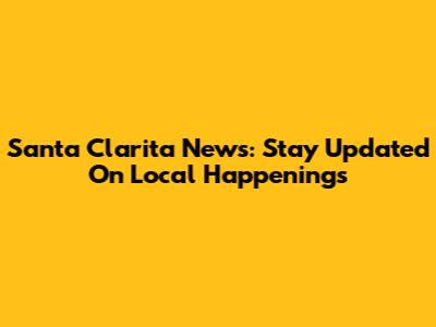 Santa Clarita News: Stay Updated On Local Happenings