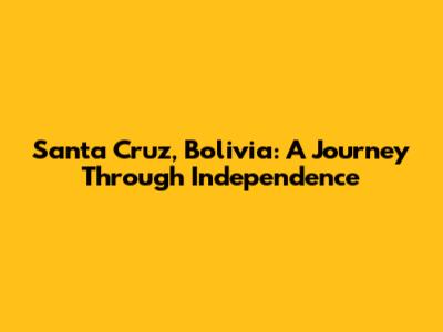 Santa Cruz, Bolivia: A Journey Through Independence