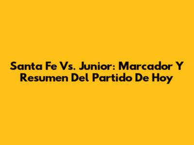 Santa Fe Vs. Junior: Marcador Y Resumen Del Partido De Hoy