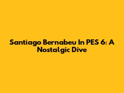 Santiago Bernabeu In PES 6: A Nostalgic Dive