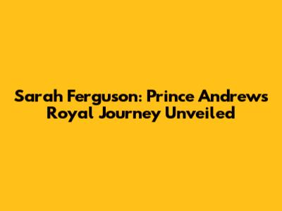 Sarah Ferguson: Prince Andrew's Royal Journey Unveiled