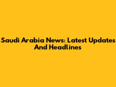 Saudi Arabia News: Latest Updates And Headlines