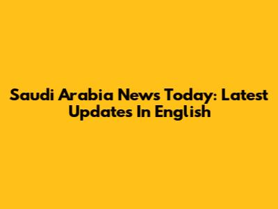 Saudi Arabia News Today: Latest Updates In English