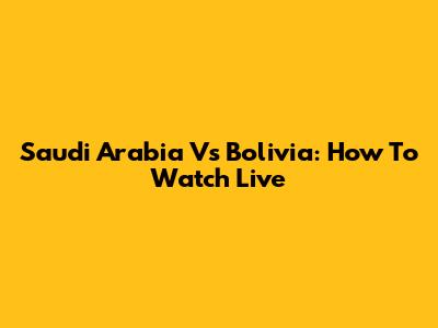 Saudi Arabia Vs Bolivia: How To Watch Live