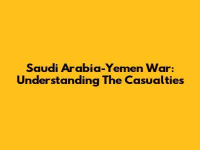 Saudi Arabia-Yemen War: Understanding The Casualties