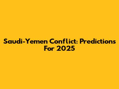Saudi-Yemen Conflict: Predictions For 2025