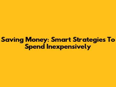 Saving Money: Smart Strategies To Spend Inexpensively