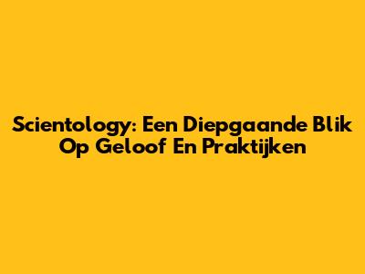 Scientology: Een Diepgaande Blik Op Geloof En Praktijken