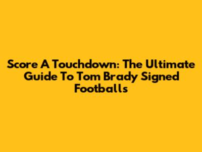 Score A Touchdown: The Ultimate Guide To Tom Brady Signed Footballs