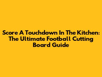 Score A Touchdown In The Kitchen: The Ultimate Football Cutting Board Guide