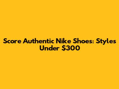 Score Authentic Nike Shoes: Styles Under $300