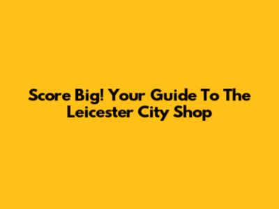 Score Big! Your Guide To The Leicester City Shop