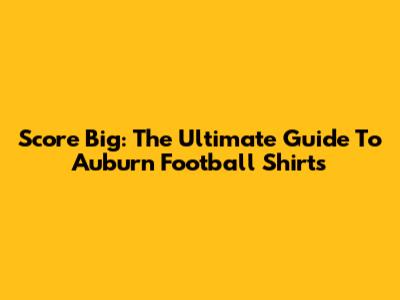 Score Big: The Ultimate Guide To Auburn Football Shirts