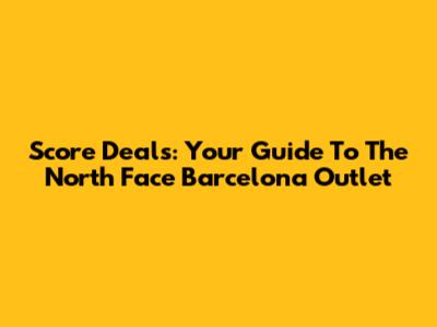 Score Deals: Your Guide To The North Face Barcelona Outlet