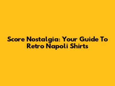 Score Nostalgia: Your Guide To Retro Napoli Shirts