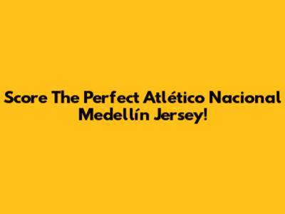 Score The Perfect Atlético Nacional Medellín Jersey!