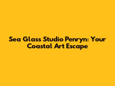 Sea Glass Studio Penryn: Your Coastal Art Escape