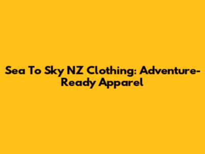 Sea To Sky NZ Clothing: Adventure-Ready Apparel